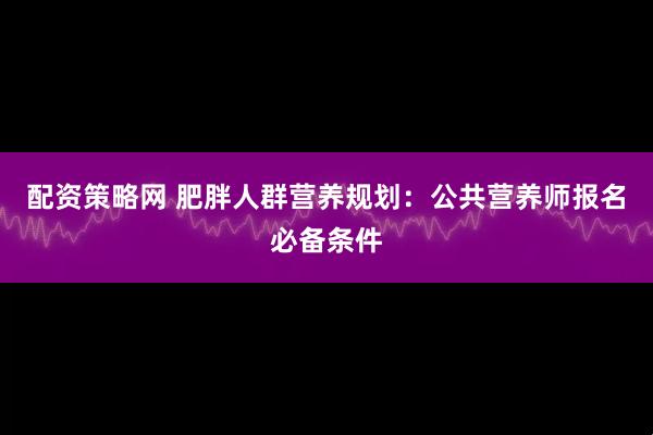 配资策略网 肥胖人群营养规划：公共营养师报名必备条件