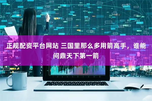 正规配资平台网站 三国里那么多用箭高手，谁能问鼎天下第一箭