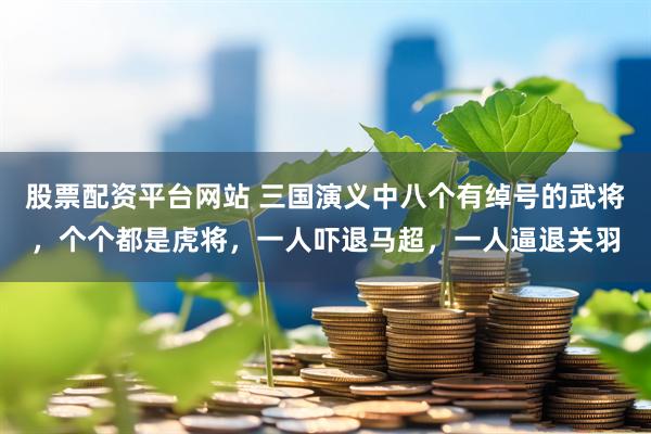 股票配资平台网站 三国演义中八个有绰号的武将，个个都是虎将，一人吓退马超，一人逼退关羽
