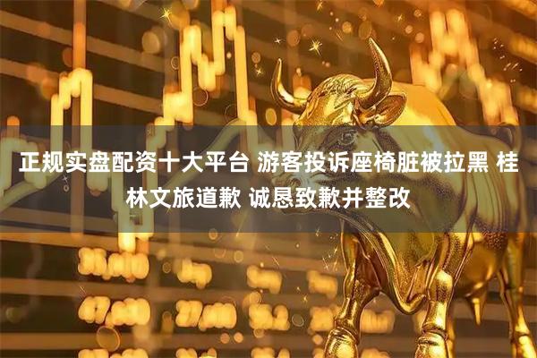 正规实盘配资十大平台 游客投诉座椅脏被拉黑 桂林文旅道歉 诚恳致歉并整改