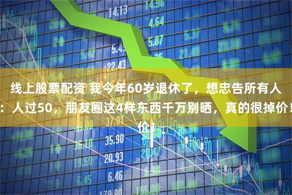 线上股票配资 我今年60岁退休了，想忠告所有人：人过50，朋友圈这4样东西千万别晒，真的很掉价！