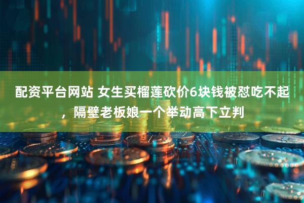 配资平台网站 女生买榴莲砍价6块钱被怼吃不起，隔壁老板娘一个举动高下立判