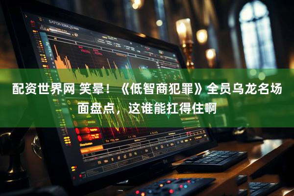 配资世界网 笑晕！《低智商犯罪》全员乌龙名场面盘点，这谁能扛得住啊