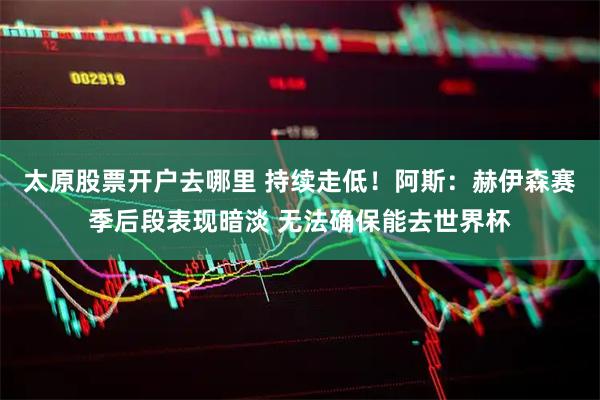 太原股票开户去哪里 持续走低！阿斯：赫伊森赛季后段表现暗淡 无法确保能去世界杯
