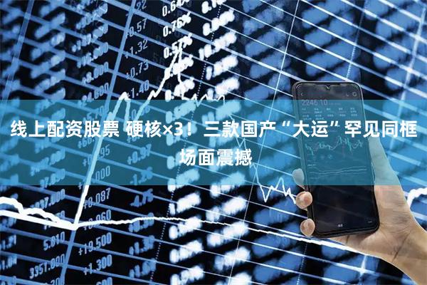 线上配资股票 硬核×3！三款国产“大运”罕见同框 场面震撼