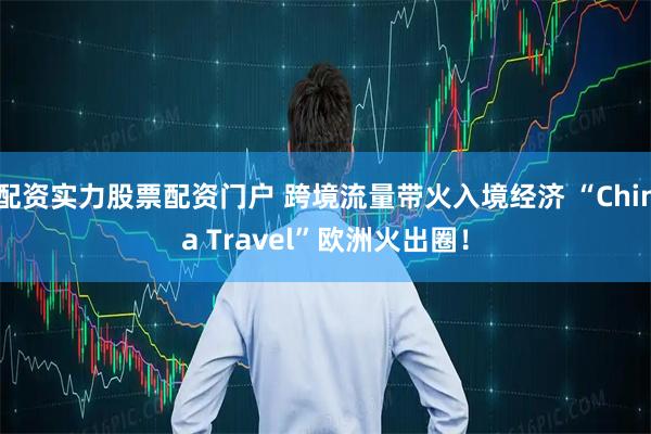 配资实力股票配资门户 跨境流量带火入境经济 “China Travel”欧洲火出圈！