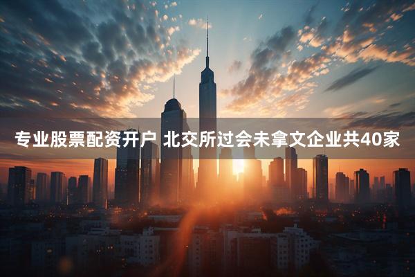专业股票配资开户 北交所过会未拿文企业共40家