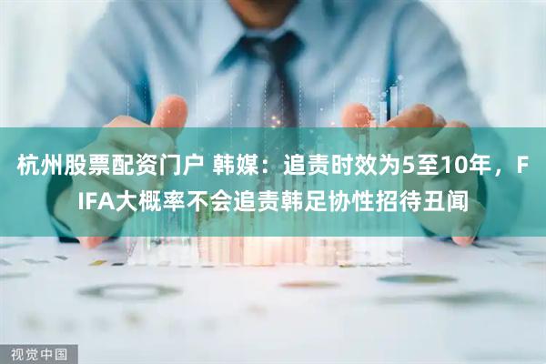 杭州股票配资门户 韩媒：追责时效为5至10年，FIFA大概率不会追责韩足协性招待丑闻