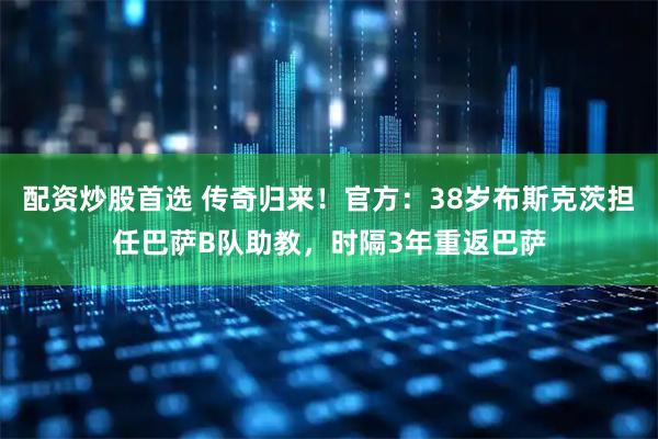 配资炒股首选 传奇归来！官方：38岁布斯克茨担任巴萨B队助教，时隔3年重返巴萨