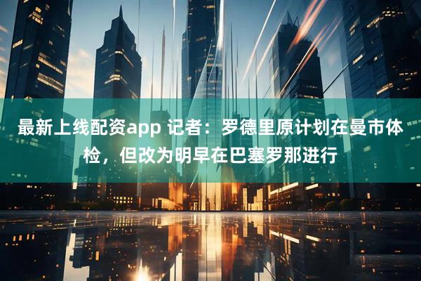 最新上线配资app 记者：罗德里原计划在曼市体检，但改为明早在巴塞罗那进行