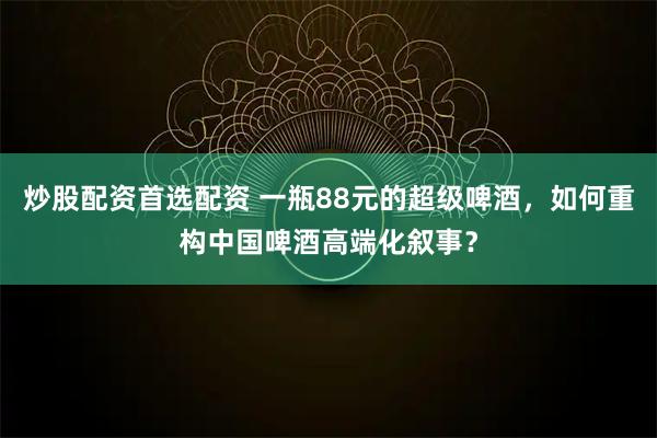 炒股配资首选配资 一瓶88元的超级啤酒，如何重构中国啤酒高端化叙事？