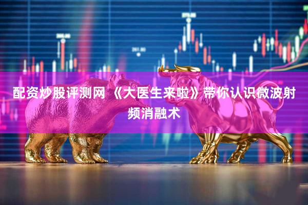 配资炒股评测网 《大医生来啦》带你认识微波射频消融术