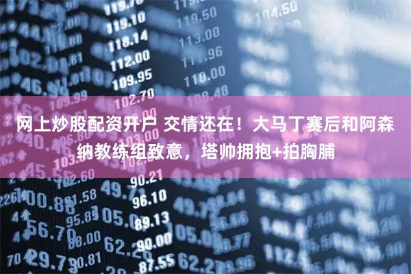 网上炒股配资开户 交情还在！大马丁赛后和阿森纳教练组致意，塔帅拥抱+拍胸脯