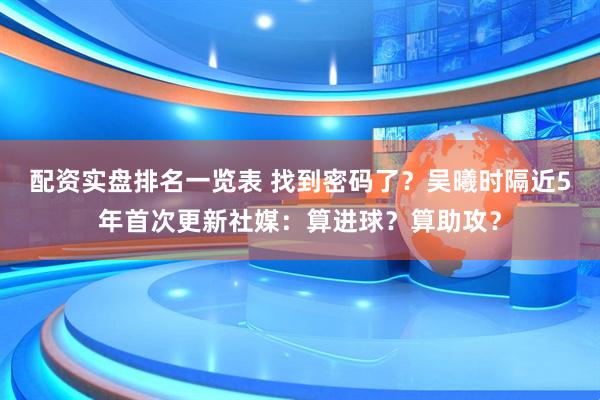 配资实盘排名一览表 找到密码了？吴曦时隔近5年首次更新社媒：算进球？算助攻？
