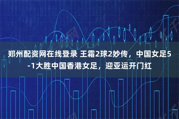 郑州配资网在线登录 王霜2球2妙传，中国女足5-1大胜中国香港女足，迎亚运开门红
