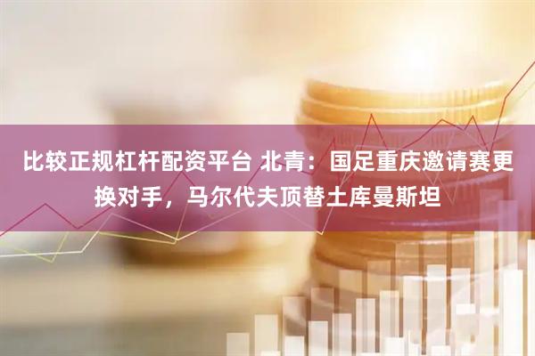 比较正规杠杆配资平台 北青:国足重庆邀请赛更换对手,马尔代夫顶替土库曼斯坦