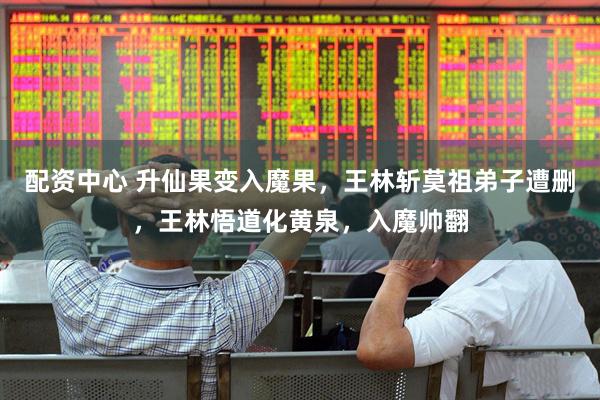 配资中心 升仙果变入魔果，王林斩莫祖弟子遭删，王林悟道化黄泉，入魔帅翻