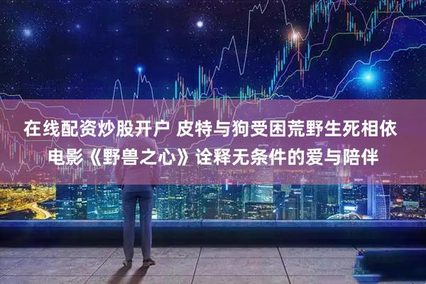 在线配资炒股开户 皮特与狗受困荒野生死相依 电影《野兽之心》诠释无条件的爱与陪伴